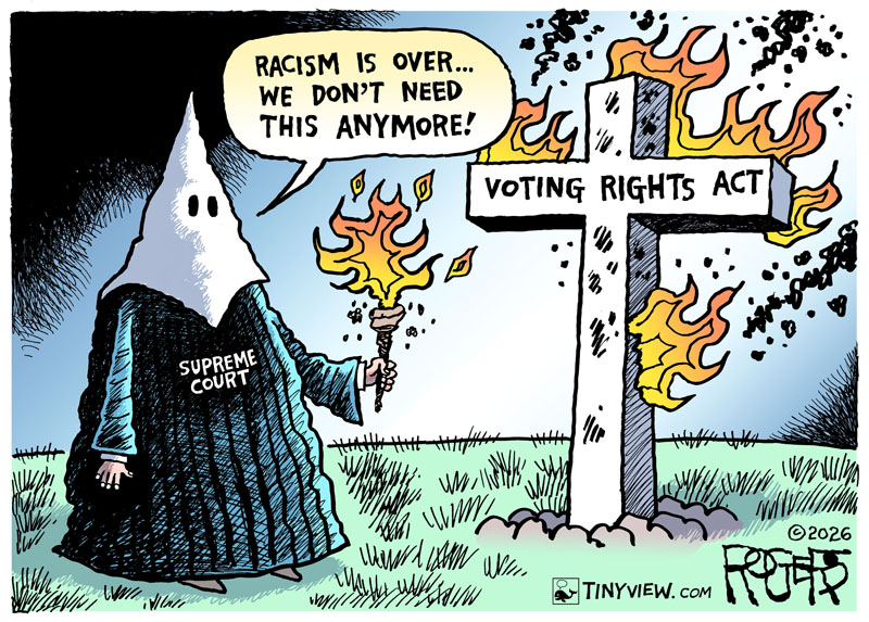 ©2026 Rob Rogers. Reprinted with permission color cartoon cariciture of Supreme Court in KKK mask setting fire to Voting Rights Act with caption - Racism is over...We Don't Need This Anymore!